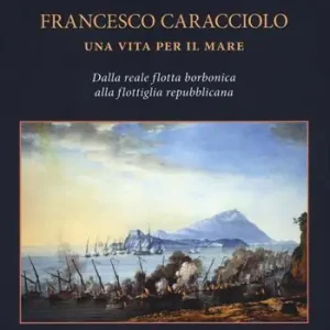 Offerta Del Giorno Francesco Caracciolo. Una vita per il mare. Dalla Reale flotta borbonica alla flottiglia repubblicana. Ediz. a colori