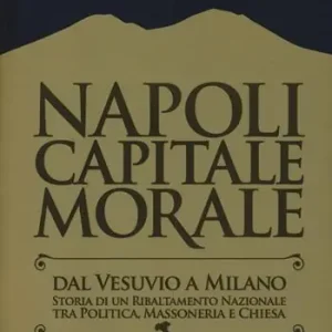 Must-Have Napoli capitale morale. Dal Vesuvio a Milano. Storia di un ribaltamento nazionale tra politica, massoneria e Chiesa